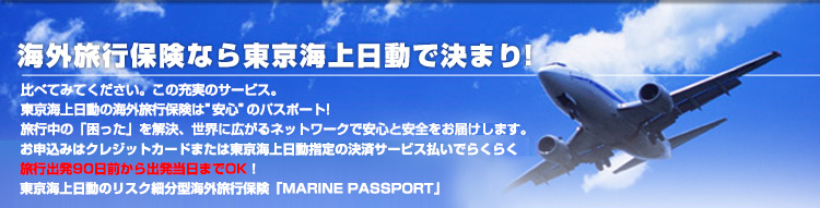 海外旅行保険なら東京海上日動で決まり！比べてみてください。この充実のサービス。東京海上日動の海外旅行保険は”安心”のパスポート。旅行中の「困った」を解決、世界に広がるネットワークで安心と安全をお届けします。お申込みはクレジットカードまたは東京海上日動指定の決済サービス払いでらくらく、旅行出発90日前から出発当日までOK!東京海上日動のリスク細分型海外旅行保険「MARINE PASSPORT」